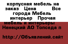 корпусная мебель на заказ › Цена ­ 100 - Все города Мебель, интерьер » Прочая мебель и интерьеры   . Ненецкий АО,Топседа п.